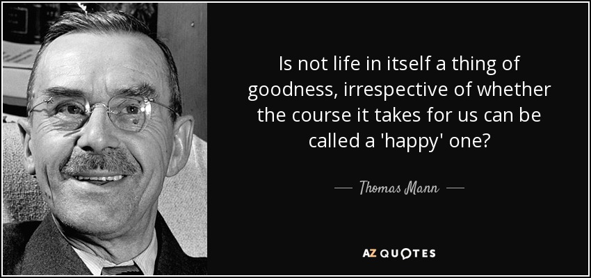 Is not life in itself a thing of goodness, irrespective of whether the course it takes for us can be called a 'happy' one? - Thomas Mann