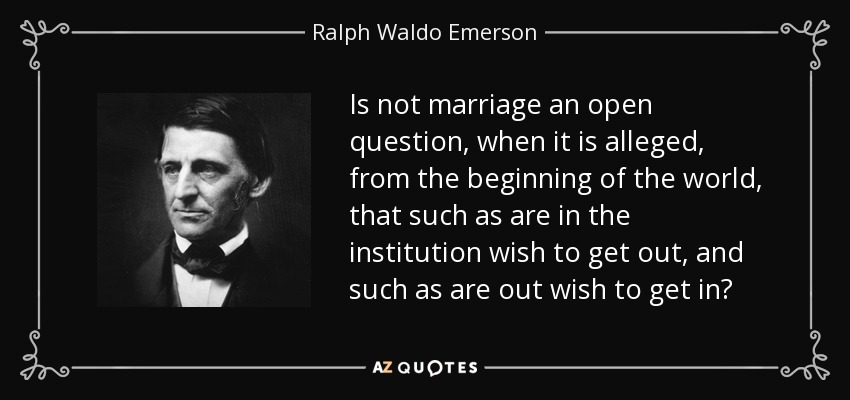 Is not marriage an open question, when it is alleged, from the beginning of the world, that such as are in the institution wish to get out, and such as are out wish to get in? - Ralph Waldo Emerson