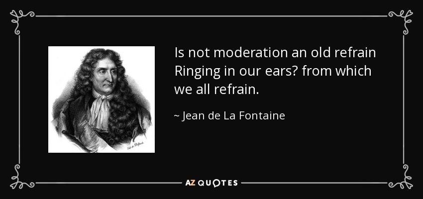 Is not moderation an old refrain Ringing in our ears? from which we all refrain. - Jean de La Fontaine