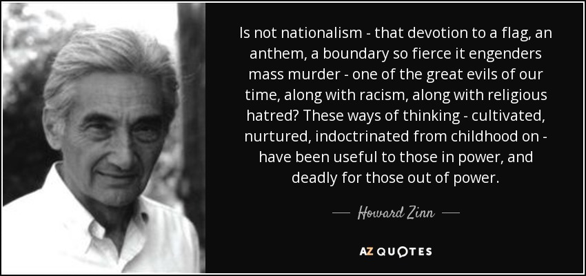 Is not nationalism - that devotion to a flag, an anthem, a boundary so fierce it engenders mass murder - one of the great evils of our time, along with racism, along with religious hatred? These ways of thinking - cultivated, nurtured, indoctrinated from childhood on - have been useful to those in power, and deadly for those out of power. - Howard Zinn