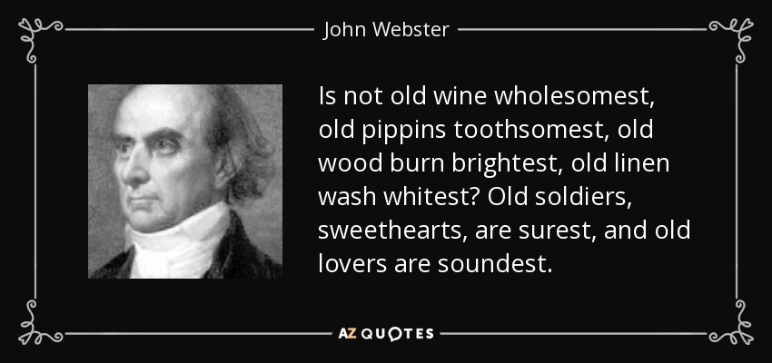 Is not old wine wholesomest, old pippins toothsomest, old wood burn brightest, old linen wash whitest? Old soldiers, sweethearts, are surest, and old lovers are soundest. - John Webster