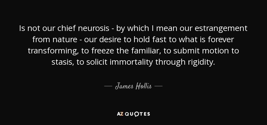 Is not our chief neurosis - by which I mean our estrangement from nature - our desire to hold fast to what is forever transforming, to freeze the familiar, to submit motion to stasis, to solicit immortality through rigidity. - James Hollis