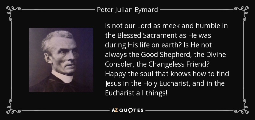 Is not our Lord as meek and humble in the Blessed Sacrament as He was during His life on earth? Is He not always the Good Shepherd, the Divine Consoler, the Changeless Friend? Happy the soul that knows how to find Jesus in the Holy Eucharist, and in the Eucharist all things! - Peter Julian Eymard