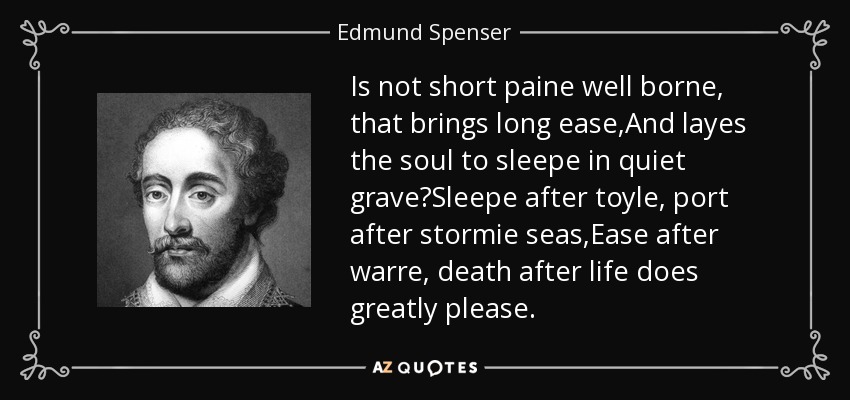 Is not short paine well borne, that brings long ease,And layes the soul to sleepe in quiet grave?Sleepe after toyle, port after stormie seas,Ease after warre, death after life does greatly please. - Edmund Spenser