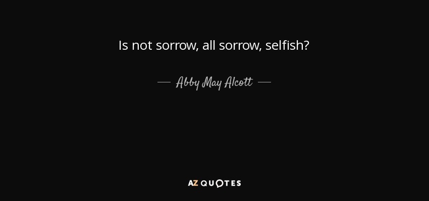 Is not sorrow, all sorrow, selfish? - Abby May Alcott
