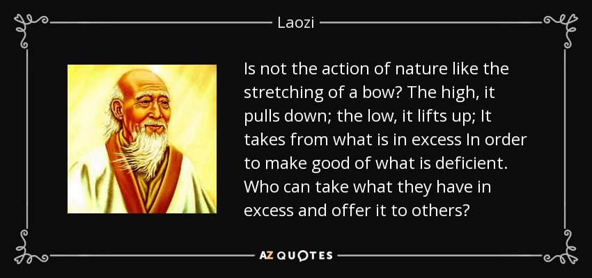 Is not the action of nature like the stretching of a bow? The high, it pulls down; the low, it lifts up; It takes from what is in excess In order to make good of what is deficient. Who can take what they have in excess and offer it to others? - Laozi