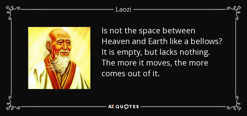 Is not the space between Heaven and Earth like a bellows? It is empty, but lacks nothing. The more it moves, the more comes out of it. - Laozi
