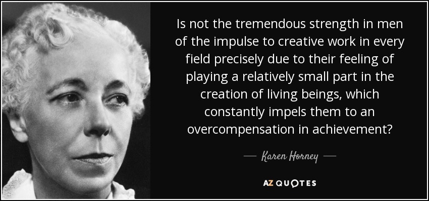 Is not the tremendous strength in men of the impulse to creative work in every field precisely due to their feeling of playing a relatively small part in the creation of living beings, which constantly impels them to an overcompensation in achievement? - Karen Horney
