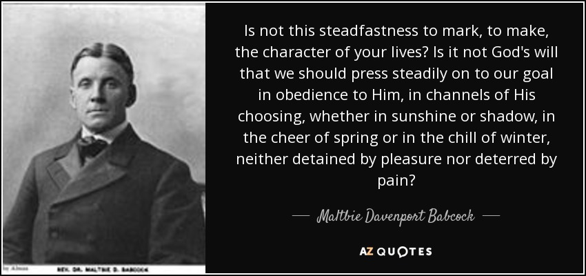 Is not this steadfastness to mark, to make, the character of your lives? Is it not God's will that we should press steadily on to our goal in obedience to Him, in channels of His choosing, whether in sunshine or shadow, in the cheer of spring or in the chill of winter, neither detained by pleasure nor deterred by pain? - Maltbie Davenport Babcock