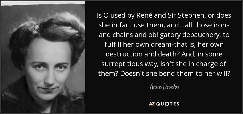Is O used by René and Sir Stephen, or does she in fact use them, and...all those irons and chains and obligatory debauchery, to fulfill her own dream-that is, her own destruction and death? And, in some surreptitious way, isn't she in charge of them? Doesn't she bend them to her will? - Anne Desclos