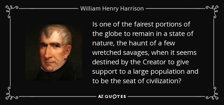 Is one of the fairest portions of the globe to remain in a state of nature, the haunt of a few wretched savages, when it seems destined by the Creator to give support to a large population and to be the seat of civilization? - William Henry Harrison