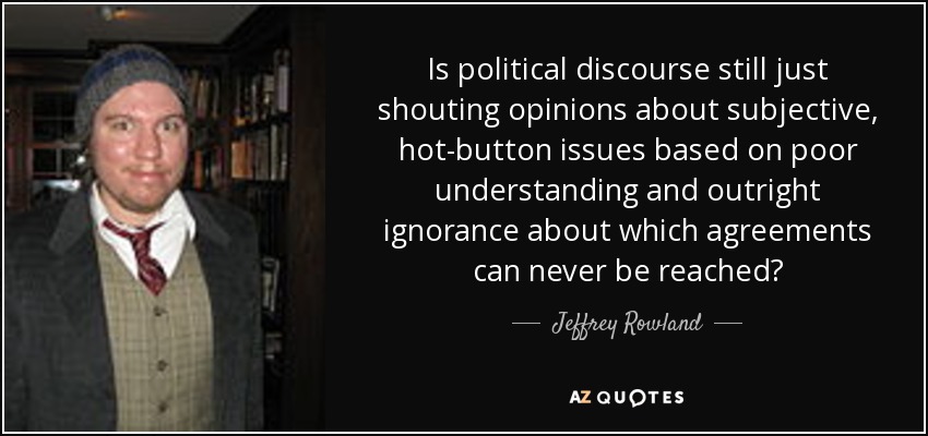 Is political discourse still just shouting opinions about subjective, hot-button issues based on poor understanding and outright ignorance about which agreements can never be reached? - Jeffrey Rowland
