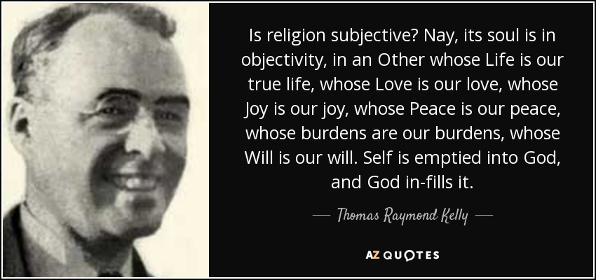 Is religion subjective? Nay, its soul is in objectivity, in an Other whose Life is our true life, whose Love is our love, whose Joy is our joy, whose Peace is our peace, whose burdens are our burdens, whose Will is our will. Self is emptied into God, and God in-fills it. - Thomas Raymond Kelly