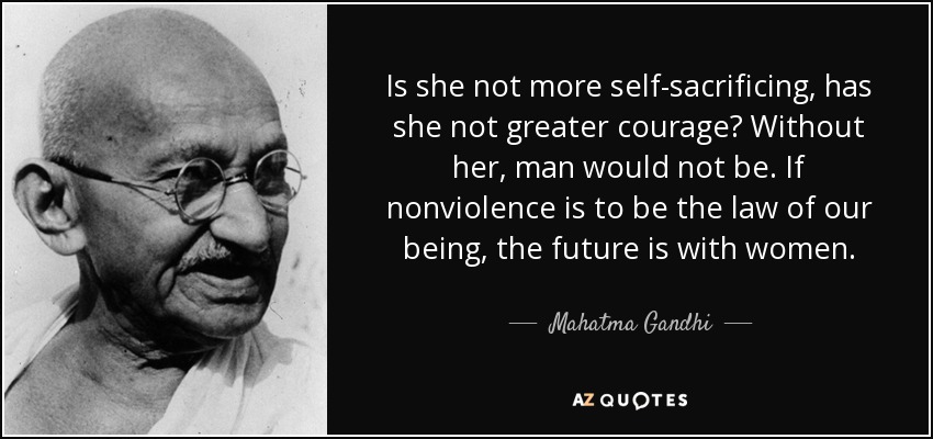 Is she not more self-sacrificing, has she not greater courage? Without her, man would not be. If nonviolence is to be the law of our being, the future is with women. - Mahatma Gandhi