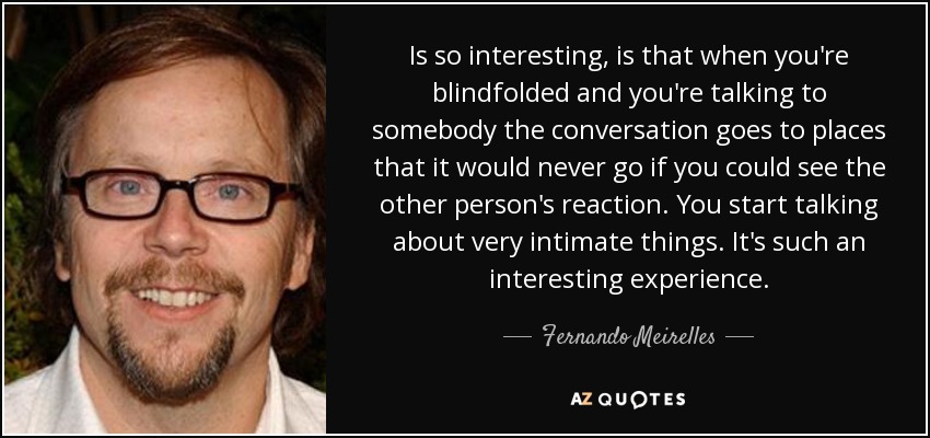 Is so interesting, is that when you're blindfolded and you're talking to somebody the conversation goes to places that it would never go if you could see the other person's reaction. You start talking about very intimate things. It's such an interesting experience. - Fernando Meirelles