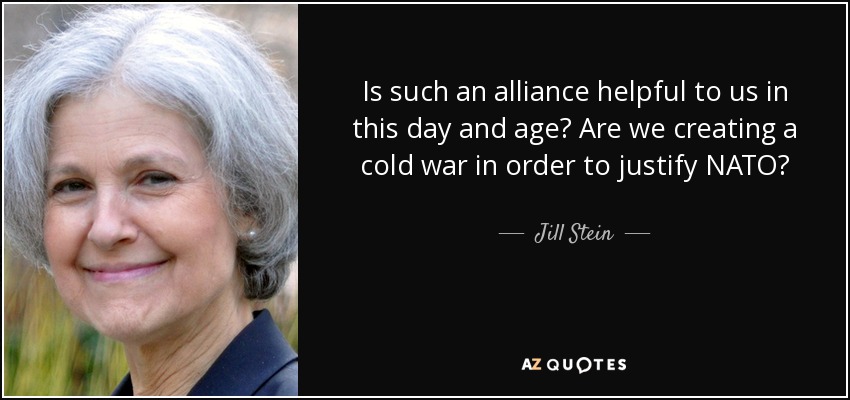 Is such an alliance helpful to us in this day and age? Are we creating a cold war in order to justify NATO? - Jill Stein