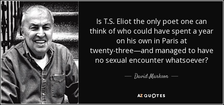 Is T.S. Eliot the only poet one can think of who could have spent a year on his own in Paris at twenty-three—and managed to have no sexual encounter whatsoever? - David Markson