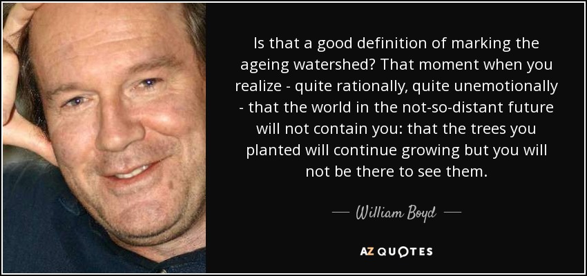 Is that a good definition of marking the ageing watershed? That moment when you realize - quite rationally, quite unemotionally - that the world in the not-so-distant future will not contain you: that the trees you planted will continue growing but you will not be there to see them. - William Boyd