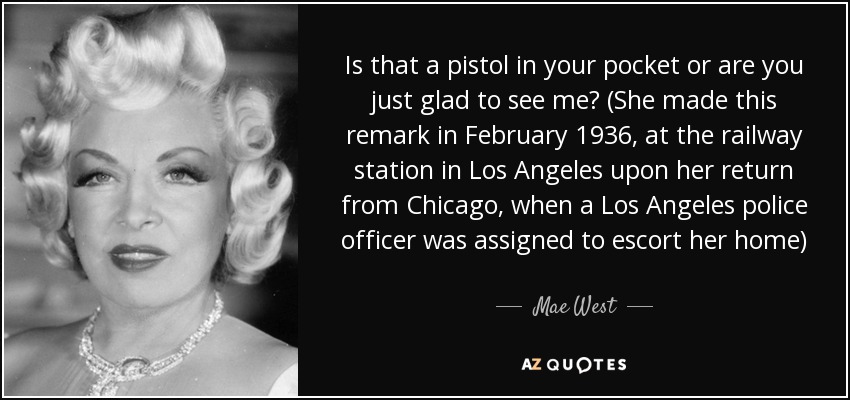 Is that a pistol in your pocket or are you just glad to see me? (She made this remark in February 1936, at the railway station in Los Angeles upon her return from Chicago, when a Los Angeles police officer was assigned to escort her home) - Mae West