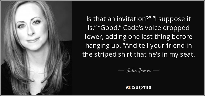 Is that an invitation?” “I suppose it is.” “Good.” Cade’s voice dropped lower, adding one last thing before hanging up. “And tell your friend in the striped shirt that he’s in my seat. - Julie James