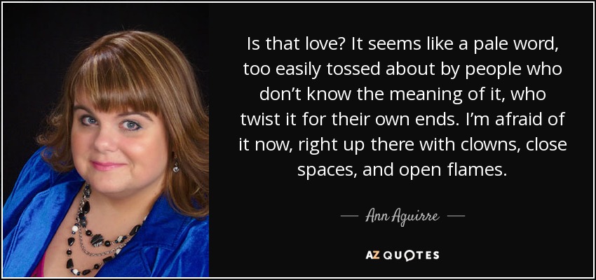 Is that love? It seems like a pale word, too easily tossed about by people who don’t know the meaning of it, who twist it for their own ends. I’m afraid of it now, right up there with clowns, close spaces, and open flames. - Ann Aguirre