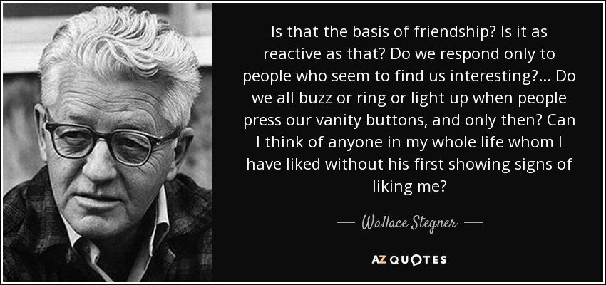 Is that the basis of friendship? Is it as reactive as that? Do we respond only to people who seem to find us interesting?... Do we all buzz or ring or light up when people press our vanity buttons, and only then? Can I think of anyone in my whole life whom I have liked without his first showing signs of liking me? - Wallace Stegner