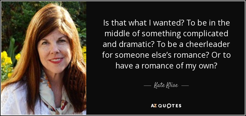 Is that what I wanted? To be in the middle of something complicated and dramatic? To be a cheerleader for someone else’s romance? Or to have a romance of my own? - Kate Klise