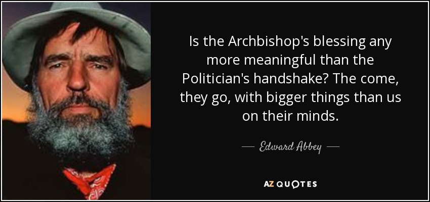 Is the Archbishop's blessing any more meaningful than the Politician's handshake? The come, they go, with bigger things than us on their minds. - Edward Abbey