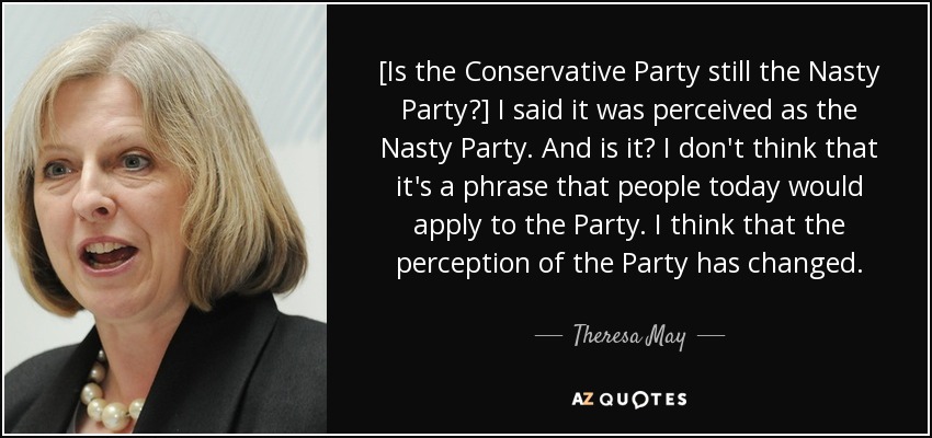 [Is the Conservative Party still the Nasty Party?] I said it was perceived as the Nasty Party. And is it? I don't think that it's a phrase that people today would apply to the Party. I think that the perception of the Party has changed. - Theresa May