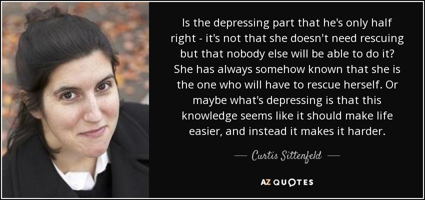 Is the depressing part that he's only half right - it's not that she doesn't need rescuing but that nobody else will be able to do it? She has always somehow known that she is the one who will have to rescue herself. Or maybe what's depressing is that this knowledge seems like it should make life easier, and instead it makes it harder. - Curtis Sittenfeld