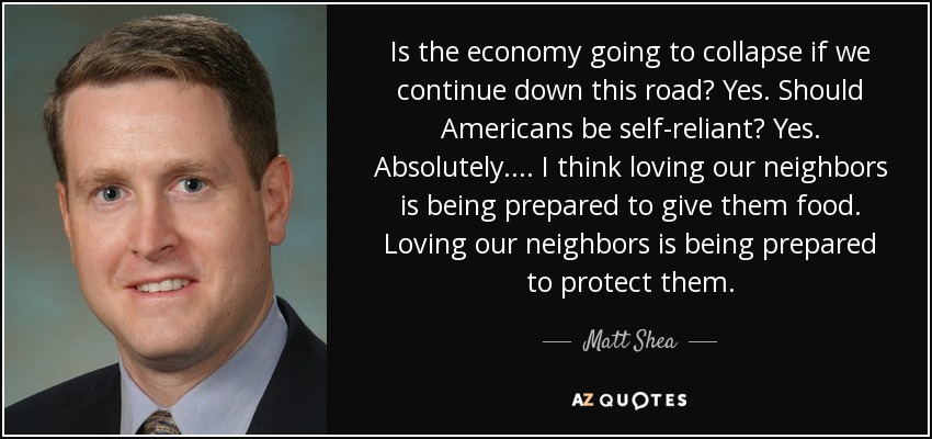 Is the economy going to collapse if we continue down this road? Yes. Should Americans be self-reliant? Yes. Absolutely. ... I think loving our neighbors is being prepared to give them food. Loving our neighbors is being prepared to protect them. - Matt Shea