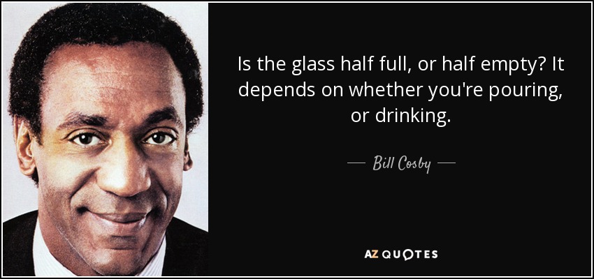 Is the glass half full, or half empty? It depends on whether you're pouring, or drinking. - Bill Cosby