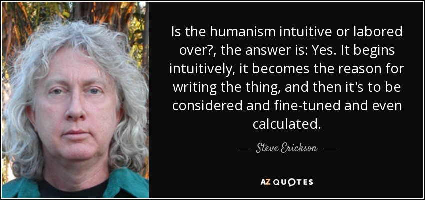 Is the humanism intuitive or labored over?, the answer is: Yes. It begins intuitively, it becomes the reason for writing the thing, and then it's to be considered and fine-tuned and even calculated. - Steve Erickson