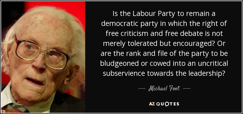 Is the Labour Party to remain a democratic party in which the right of free criticism and free debate is not merely tolerated but encouraged? Or are the rank and file of the party to be bludgeoned or cowed into an uncritical subservience towards the leadership? - Michael Foot