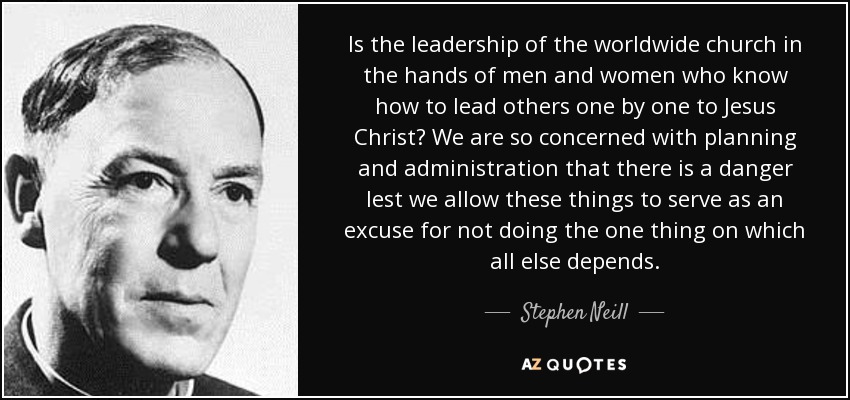Is the leadership of the worldwide church in the hands of men and women who know how to lead others one by one to Jesus Christ? We are so concerned with planning and administration that there is a danger lest we allow these things to serve as an excuse for not doing the one thing on which all else depends. - Stephen Neill