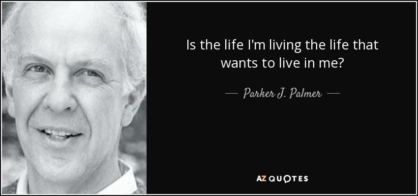 Is the life I'm living the life that wants to live in me? - Parker J. Palmer