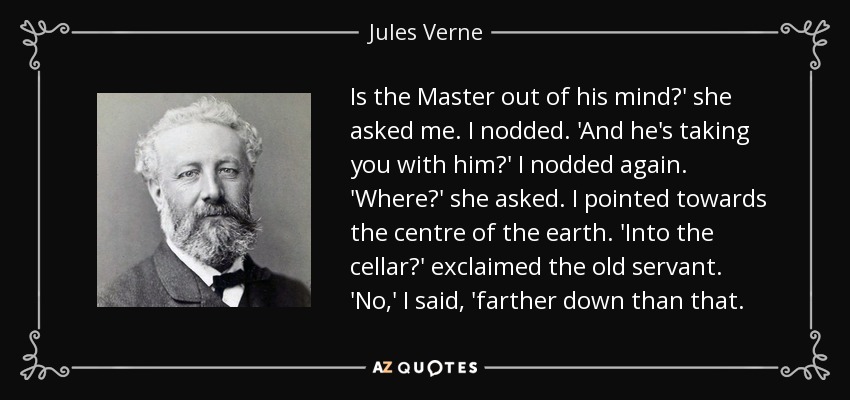 Is the Master out of his mind?' she asked me. I nodded. 'And he's taking you with him?' I nodded again. 'Where?' she asked. I pointed towards the centre of the earth. 'Into the cellar?' exclaimed the old servant. 'No,' I said, 'farther down than that. - Jules Verne