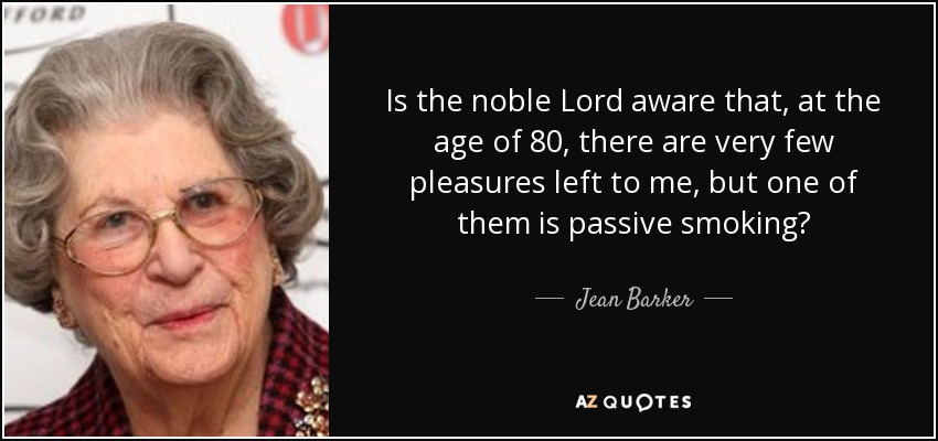 Is the noble Lord aware that, at the age of 80, there are very few pleasures left to me, but one of them is passive smoking? - Jean Barker, Baroness Trumpington