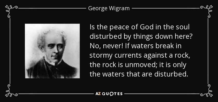 Is the peace of God in the soul disturbed by things down here? No, never! If waters break in stormy currents against a rock, the rock is unmoved; it is only the waters that are disturbed. - George Wigram