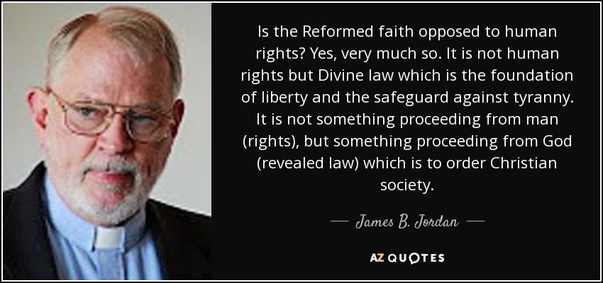 Is the Reformed faith opposed to human rights? Yes, very much so. It is not human rights but Divine law which is the foundation of liberty and the safeguard against tyranny. It is not something proceeding from man (rights), but something proceeding from God (revealed law) which is to order Christian society. - James B. Jordan