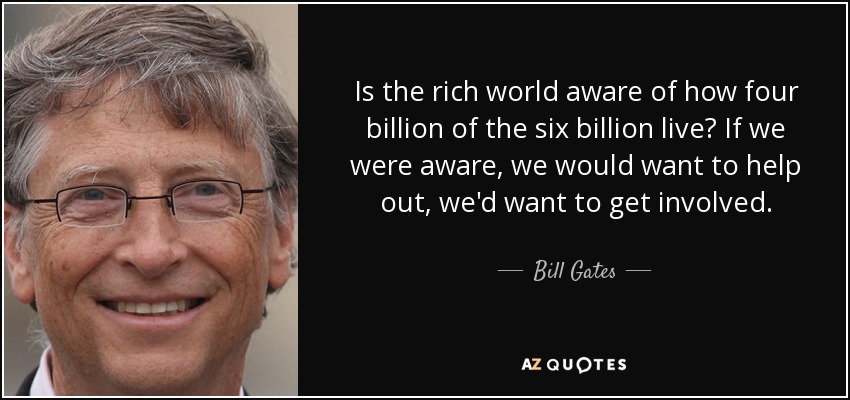 Is the rich world aware of how four billion of the six billion live? If we were aware, we would want to help out, we'd want to get involved. - Bill Gates