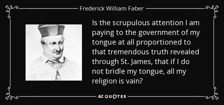 Is the scrupulous attention I am paying to the government of my tongue at all proportioned to that tremendous truth revealed through St. James, that if I do not bridle my tongue, all my religion is vain? - Frederick William Faber