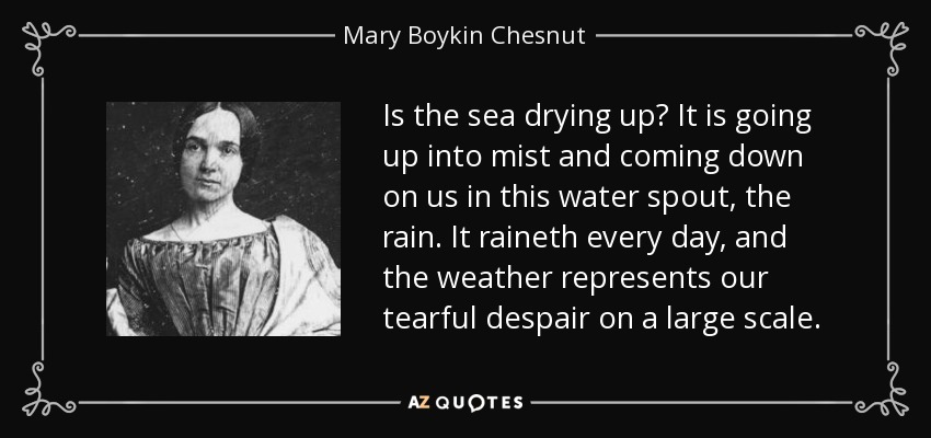 Is the sea drying up? It is going up into mist and coming down on us in this water spout, the rain. It raineth every day, and the weather represents our tearful despair on a large scale. - Mary Boykin Chesnut