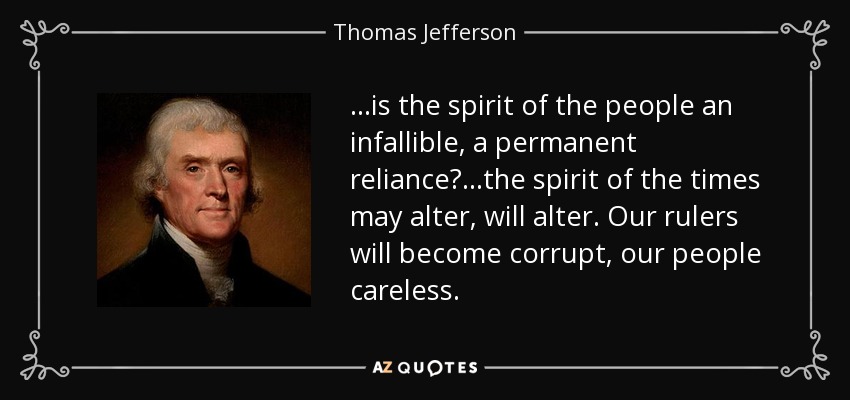 ...is the spirit of the people an infallible, a permanent reliance? ...the spirit of the times may alter, will alter. Our rulers will become corrupt, our people careless. - Thomas Jefferson