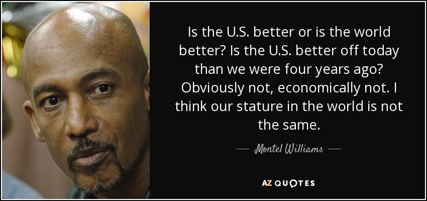 Is the U.S. better or is the world better? Is the U.S. better off today than we were four years ago? Obviously not, economically not. I think our stature in the world is not the same. - Montel Williams