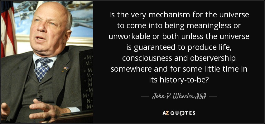 Is the very mechanism for the universe to come into being meaningless or unworkable or both unless the universe is guaranteed to produce life, consciousness and observership somewhere and for some little time in its history-to-be? - John P. Wheeler III