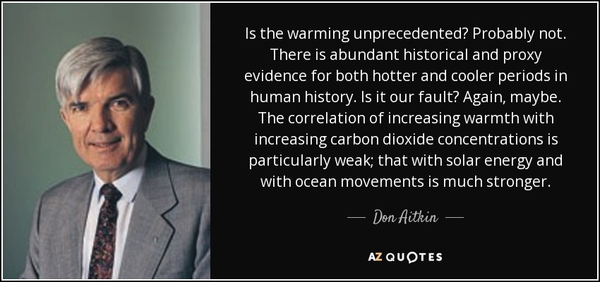 Is the warming unprecedented? Probably not. There is abundant historical and proxy evidence for both hotter and cooler periods in human history. Is it our fault? Again, maybe. The correlation of increasing warmth with increasing carbon dioxide concentrations is particularly weak; that with solar energy and with ocean movements is much stronger. - Don Aitkin