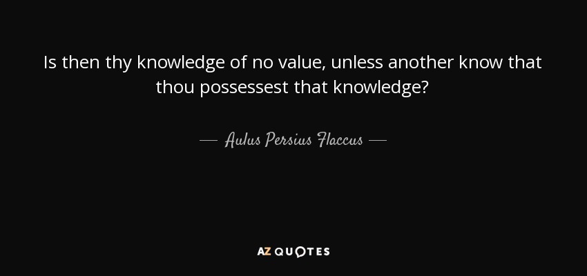 Is then thy knowledge of no value, unless another know that thou possessest that knowledge? - Aulus Persius Flaccus