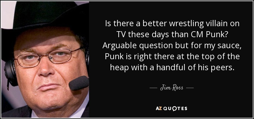 Is there a better wrestling villain on TV these days than CM Punk? Arguable question but for my sauce, Punk is right there at the top of the heap with a handful of his peers. - Jim Ross
