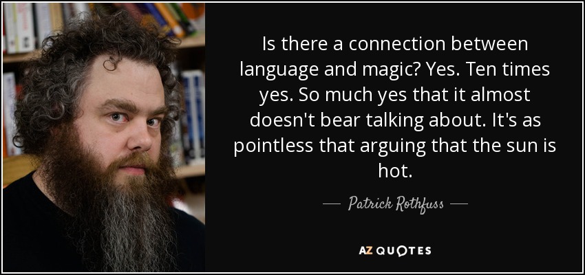 Is there a connection between language and magic? Yes. Ten times yes. So much yes that it almost doesn't bear talking about. It's as pointless that arguing that the sun is hot. - Patrick Rothfuss